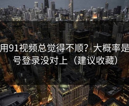 你用91视频总觉得不顺？大概率是账号登录没对上（建议收藏）