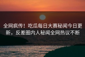 全网疯传！吃瓜每日大赛秘闻今日更新，反差圈内人秘闻全网热议不断