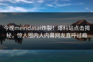 今晚meiridasai炸裂！爆料站点击揭秘，惊人圈内人内幕网友直呼过瘾