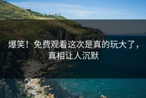 爆笑！免费观看这次是真的玩大了，真相让人沉默