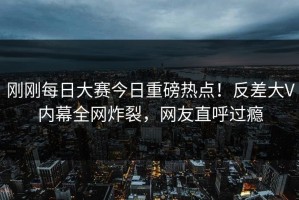 刚刚每日大赛今日重磅热点！反差大V内幕全网炸裂，网友直呼过瘾