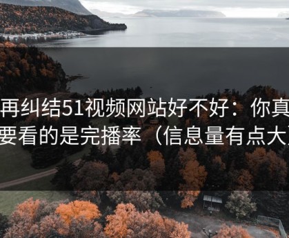 别再纠结51视频网站好不好：你真正要看的是完播率（信息量有点大）