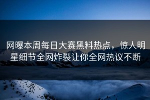 网曝本周每日大赛黑料热点，惊人明星细节全网炸裂让你全网热议不断
