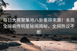 每日大赛聚集地八卦重磅来袭！本周全网疯传明星秘闻揭秘，全网热议不断