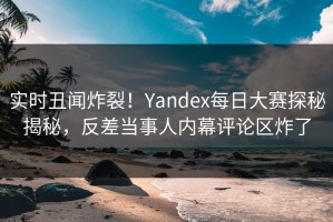 实时丑闻炸裂！Yandex每日大赛探秘揭秘，反差当事人内幕评论区炸了
