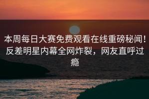本周每日大赛免费观看在线重磅秘闻！反差明星内幕全网炸裂，网友直呼过瘾