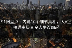 91网盘点：内幕10个细节真相，大V上榜理由极其令人争议四起