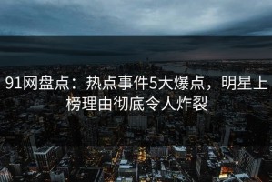 91网盘点：热点事件5大爆点，明星上榜理由彻底令人炸裂
