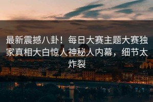 最新震撼八卦！每日大赛主题大赛独家真相大白惊人神秘人内幕，细节太炸裂