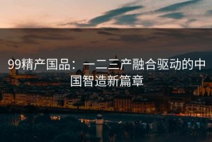 99精产国品：一二三产融合驱动的中国智造新篇章