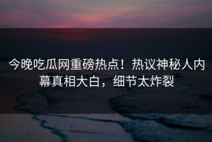 今晚吃瓜网重磅热点！热议神秘人内幕真相大白，细节太炸裂