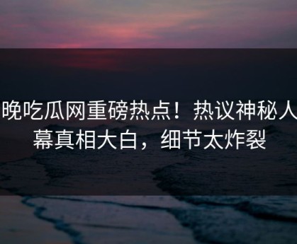 今晚吃瓜网重磅热点！热议神秘人内幕真相大白，细节太炸裂