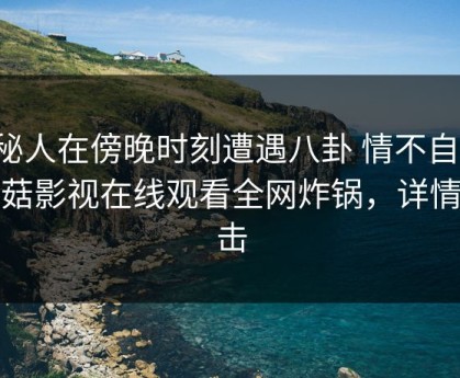 神秘人在傍晚时刻遭遇八卦 情不自禁，蘑菇影视在线观看全网炸锅，详情点击
