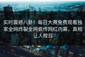 实时震撼八卦！每日大赛免费观看独家全网炸裂全网疯传网红内幕，真相让人瞠目