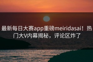 最新每日大赛app重磅meiridasai！热门大V内幕揭秘，评论区炸了