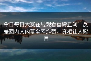 今日每日大赛在线观看重磅丑闻！反差圈内人内幕全网炸裂，真相让人瞠目