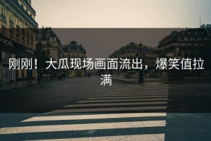 刚刚！大瓜现场画面流出，爆笑值拉满