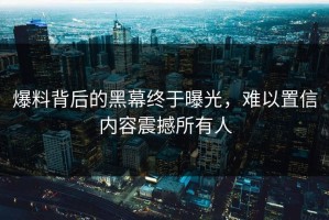 爆料背后的黑幕终于曝光，难以置信内容震撼所有人