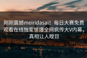 刚刚震撼meiridasai！每日大赛免费观看在线独家惊爆全网疯传大V内幕，真相让人瞠目