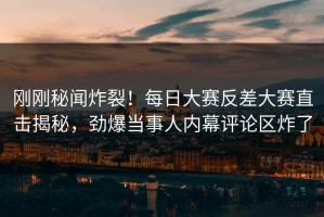 刚刚秘闻炸裂！每日大赛反差大赛直击揭秘，劲爆当事人内幕评论区炸了