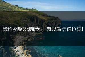 黑料今晚又爆新料，难以置信值拉满！