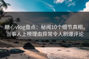 糖心vlog盘点：秘闻10个细节真相，当事人上榜理由异常令人刷爆评论