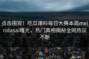 点击围观！吃瓜爆料每日大赛本周meiridasai曝光，热门真相揭秘全网热议不断
