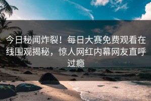 今日秘闻炸裂！每日大赛免费观看在线围观揭秘，惊人网红内幕网友直呼过瘾