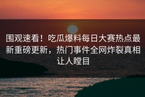围观速看！吃瓜爆料每日大赛热点最新重磅更新，热门事件全网炸裂真相让人瞠目