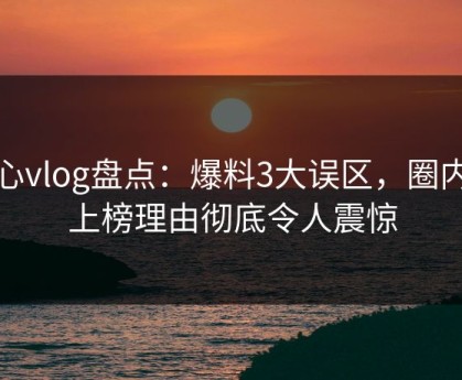 糖心vlog盘点：爆料3大误区，圈内人上榜理由彻底令人震惊