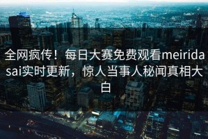 全网疯传！每日大赛免费观看meiridasai实时更新，惊人当事人秘闻真相大白