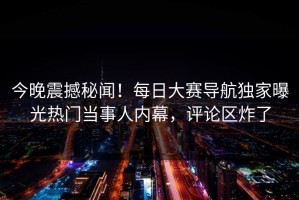 今晚震撼秘闻！每日大赛导航独家曝光热门当事人内幕，评论区炸了