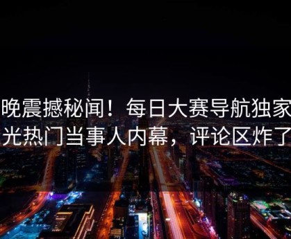 今晚震撼秘闻！每日大赛导航独家曝光热门当事人内幕，评论区炸了