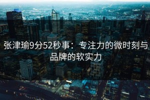 张津瑜9分52秒事：专注力的微时刻与品牌的软实力