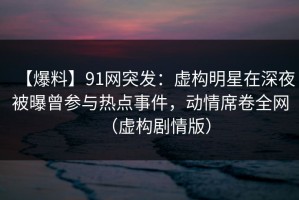 【爆料】91网突发：虚构明星在深夜被曝曾参与热点事件，动情席卷全网（虚构剧情版）