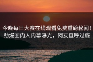 今晚每日大赛在线观看免费重磅秘闻！劲爆圈内人内幕曝光，网友直呼过瘾
