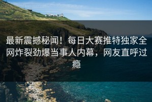 最新震撼秘闻！每日大赛推特独家全网炸裂劲爆当事人内幕，网友直呼过瘾