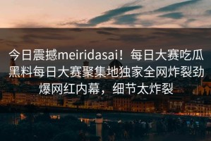 今日震撼meiridasai！每日大赛吃瓜黑料每日大赛聚集地独家全网炸裂劲爆网红内幕，细节太炸裂
