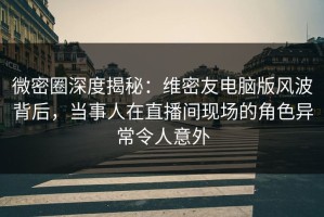 微密圈深度揭秘：维密友电脑版风波背后，当事人在直播间现场的角色异常令人意外