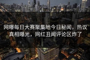 网曝每日大赛聚集地今日秘闻，热议真相曝光，网红丑闻评论区炸了