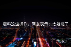 爆料这波操作，网友表示：太疑惑了