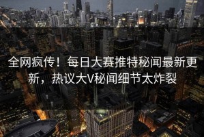 全网疯传！每日大赛推特秘闻最新更新，热议大V秘闻细节太炸裂