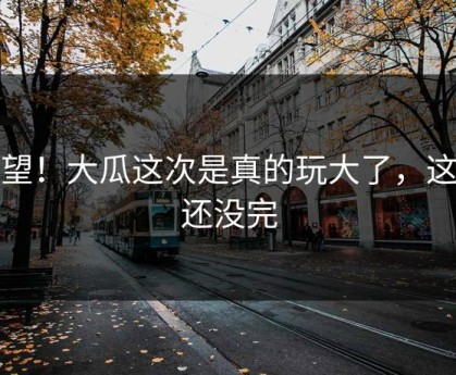 绝望！大瓜这次是真的玩大了，这事还没完