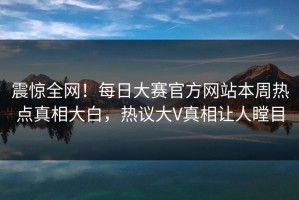 震惊全网！每日大赛官方网站本周热点真相大白，热议大V真相让人瞠目