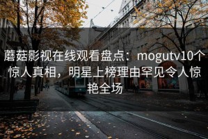 蘑菇影视在线观看盘点：mogutv10个惊人真相，明星上榜理由罕见令人惊艳全场