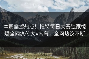 本周震撼热点！推特每日大赛独家惊爆全网疯传大V内幕，全网热议不断