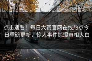 点击速看！每日大赛官网在线热点今日重磅更新，惊人事件惊爆真相大白