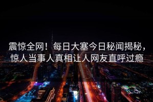 震惊全网！每日大塞今日秘闻揭秘，惊人当事人真相让人网友直呼过瘾