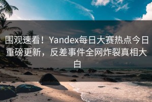 围观速看！Yandex每日大赛热点今日重磅更新，反差事件全网炸裂真相大白