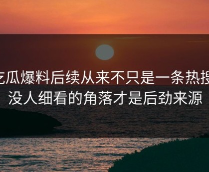 吃瓜爆料后续从来不只是一条热搜，没人细看的角落才是后劲来源